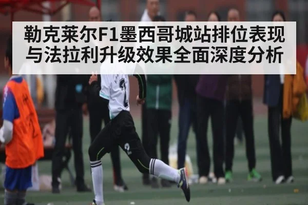 勒克莱尔F1墨西哥城站排位表现与法拉利升级效果全面深度分析